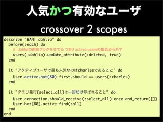 人気かつ有効なユーザ
               crossover 2 scopes
describe "BAN! dahlia" do
  before(:each) do
    # dahliaの削除フラグを立てる つまり active usersの集合から外す
    users(:dahlia).update_attribute(:deleted, true)
  end

  it "アクティブユーザで最も人気なのはcharlesであること" do
    User.active.hot(80).first.should == users(:charles)
  end

  it "クエリ発行(select_all)は一回だけ呼ばれること" do
    User.connection.should_receive(:select_all).once.and_return([])
    User.hot(80).active.find(:all)
  end
end
 