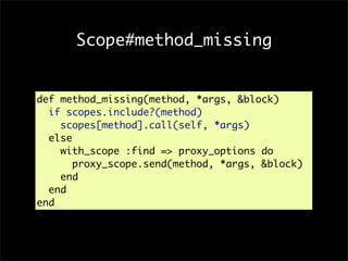 Scope#method_missing


def method_missing(method, *args, &block)
  if scopes.include?(method)
    scopes[method].call(self, *args)
  else
    with_scope :find => proxy_options do
       proxy_scope.send(method, *args, &block)
    end
  end
end
 