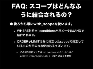 FAQ: スコープはどんなふ
  うに結合されるの？
• 後ろから順にwith_scopeを使います。
 • WHERE句相当(:conditionsパラメータ)はANDで
  結合されます。

 • ORDERやLIMITは先に指定したscopeで指定して
  いるものがそのまま使われるっぽいです。

  •   この辺りのロジックは activerecord-2.1.0/lib/
      active_record/base.rb : 1807 あたりを参照
 