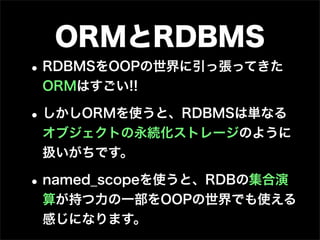 ORMとRDBMS
• RDBMSをOOPの世界に引っ張ってきた
 ORMはすごい!!

• しかしORMを使うと、RDBMSは単なる
 オブジェクトの永続化ストレージのように
 扱いがちです。

• named_scopeを使うと、RDBの集合演
 算が持つ力の一部をOOPの世界でも使える
 感じになります。
 