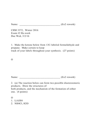 Name: _______________________________ (Ex2 rework)
CHM 3372, Winter 2016
Exam #2 Re-work
Due Wed, 3/2/16
1. Make the ketone below from 13C-labeled formaldehyde and
propane. Make certain to keep
track of your labels throughout your synthesis. (27 points)
O
Name: _______________________________ (Ex2 rework)
2. (a) The reaction below can form two possible diastereomeric
products. Draw the structures of
both products, and the mechanism of the formation of either
one. (4 points)
O
1. LiAlH4
2. NH4Cl, H2O
 
