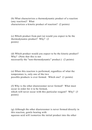 (b) What characterizes a thermodynamic product of a reaction
(any reaction)? What
characterizes a kinetic product of reaction? (2 points)
(c) Which product from part (a) would you expect to be the
thermodynamic product? Why? (2
points)
(d) Which product would you expect to be the kinetic product?
Why? (Note that this is not
necessarily the "non-thermodynamic" product.) (2 points)
(e) When this reaction is performed, regardless of what the
temperature is, only one of the two
possible products is ever formed. Which one? (1 points)
(f) Why is the other diastereomer never formed? What must
occur in order for it to be formed,
which will never occur with this particular reagent? Why? (3
points)
(g) Although the other diastereomer is never formed directly in
this reaction, gentle heating with
aqueous acid will isomerize the initial product into the other
 