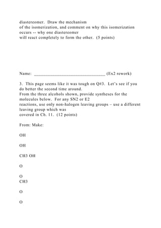 diastereomer. Draw the mechanism
of the isomerization, and comment on why this isomerization
occurs -- why one diastereomer
will react completely to form the other. (5 points)
Name: _______________________________ (Ex2 rework)
3. This page seems like it was tough on Q#3. Let’s see if you
do better the second time around.
From the three alcohols shown, provide syntheses for the
molecules below. For any SN2 or E2
reactions, use only non-halogen leaving groups – use a different
leaving group which was
covered in Ch. 11. (12 points)
From: Make:
OH
OH
CH3 OH
O
O
CH3
O
O
 