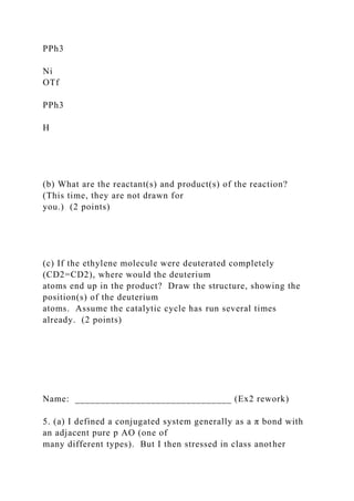 PPh3
Ni
OTf
PPh3
H
(b) What are the reactant(s) and product(s) of the reaction?
(This time, they are not drawn for
you.) (2 points)
(c) If the ethylene molecule were deuterated completely
(CD2=CD2), where would the deuterium
atoms end up in the product? Draw the structure, showing the
position(s) of the deuterium
atoms. Assume the catalytic cycle has run several times
already. (2 points)
Name: _______________________________ (Ex2 rework)
5. (a) I defined a conjugated system generally as a π bond with
an adjacent pure p AO (one of
many different types). But I then stressed in class another
 