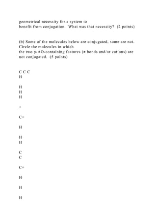 geometrical necessity for a system to
benefit from conjugation. What was that necessity? (2 points)
(b) Some of the molecules below are conjugated, some are not.
Circle the molecules in which
the two p-AO-containing features (π bonds and/or cations) are
not conjugated. (5 points)
C C C
H
H
H
H
+
C+
H
H
H
C
C
C+
H
H
H
 