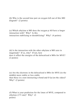 (b) Why is the second lone pair on oxygen left out of this MO
diagram? (2 points)
(c) Which ethylene π MO does the oxygen p AO have a larger
interaction with? Why? Is this
interaction stabilizing or destabilizing? Why? (4 points)
(d) Is the interaction with the other ethylene π MO zero in
magnitude? If so, why? If not, how
does it affect the energies of the delocalized π MOs for MVE?
(2 points)
(e) Are the electrons in the delocalized π MOs for MVE (in the
middle) more stable or less stable
than those in a non-interacting π bond and O lp (on the sides)?
Why? (2 points)
(f) What is your prediction for the λmax of MVE, compared to
ethylene (171 nm)? Why? (2
points)
 
