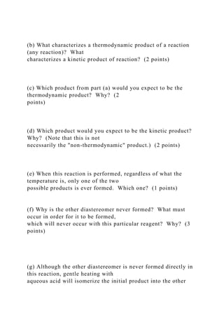 (b) What characterizes a thermodynamic product of a reaction
(any reaction)? What
characterizes a kinetic product of reaction? (2 points)
(c) Which product from part (a) would you expect to be the
thermodynamic product? Why? (2
points)
(d) Which product would you expect to be the kinetic product?
Why? (Note that this is not
necessarily the "non-thermodynamic" product.) (2 points)
(e) When this reaction is performed, regardless of what the
temperature is, only one of the two
possible products is ever formed. Which one? (1 points)
(f) Why is the other diastereomer never formed? What must
occur in order for it to be formed,
which will never occur with this particular reagent? Why? (3
points)
(g) Although the other diastereomer is never formed directly in
this reaction, gentle heating with
aqueous acid will isomerize the initial product into the other
 