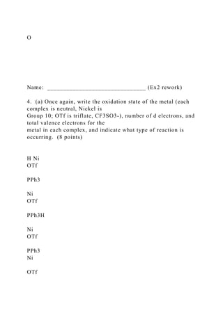 O
Name: _______________________________ (Ex2 rework)
4. (a) Once again, write the oxidation state of the metal (each
complex is neutral, Nickel is
Group 10; OTf is triflate, CF3SO3-), number of d electrons, and
total valence electrons for the
metal in each complex, and indicate what type of reaction is
occurring. (8 points)
H Ni
OTf
PPh3
Ni
OTf
PPh3H
Ni
OTf
PPh3
Ni
OTf
 