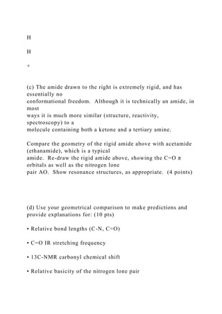 H
H
+
(c) The amide drawn to the right is extremely rigid, and has
essentially no
conformational freedom. Although it is technically an amide, in
most
ways it is much more similar (structure, reactivity,
spectroscopy) to a
molecule containing both a ketone and a tertiary amine.
Compare the geometry of the rigid amide above with acetamide
(ethanamide), which is a typical
amide. Re-draw the rigid amide above, showing the C=O π
orbitals as well as the nitrogen lone
pair AO. Show resonance structures, as appropriate. (4 points)
(d) Use your geometrical comparison to make predictions and
provide explanations for: (10 pts)
• Relative bond lengths (C-N, C=O)
• C=O IR stretching frequency
• 13C-NMR carbonyl chemical shift
• Relative basicity of the nitrogen lone pair
 