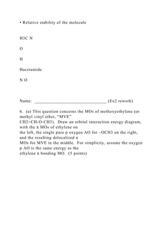 • Relative stability of the molecule
H3C N
O
H
Hacetamide
N O
Name: _______________________________ (Ex2 rework)
6. (a) This question concerns the MOs of methoxyethylene (or
methyl vinyl ether, “MVE”
CH2=CH-O-CH3). Draw an orbital interaction energy diagram,
with the π MOs of ethylene on
the left, the single pure p oxygen AO for –OCH3 on the right,
and the resulting delocalized π
MOs for MVE in the middle. For simplicity, assume the oxygen
p AO is the same energy as the
ethylene π bonding MO. (5 points)
 
