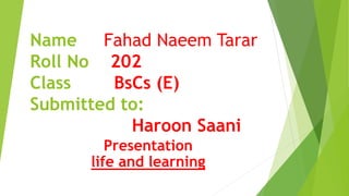 Name Fahad Naeem Tarar
Roll No 202
Class BsCs (E)
Submitted to:
Haroon Saani
Presentation
life and learning
 