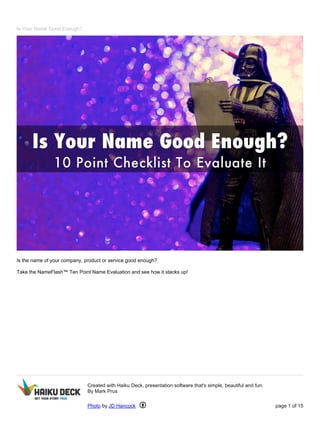 Is Your Name Good Enough?
Is the name of your company, product or service good enough?
Take the NameFlash™ Ten Point Name Evaluation and see how it stacks up!
Created with Haiku Deck, presentation software that's simple, beautiful and fun.
By Mark Prus
Photo by JD Hancock page 1 of 15
 