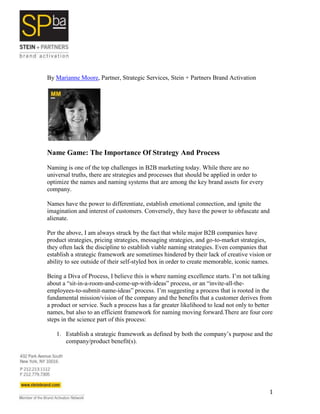 By Marianne Moore, Partner, Strategic Services, Stein + Partners Brand Activation




Name Game: The Importance Of Strategy And Process

Naming is one of the top challenges in B2B marketing today. While there are no
universal truths, there are strategies and processes that should be applied in order to
optimize the names and naming systems that are among the key brand assets for every
company.

Names have the power to differentiate, establish emotional connection, and ignite the
imagination and interest of customers. Conversely, they have the power to obfuscate and
alienate.

Per the above, I am always struck by the fact that while major B2B companies have
product strategies, pricing strategies, messaging strategies, and go-to-market strategies,
they often lack the discipline to establish viable naming strategies. Even companies that
establish a strategic framework are sometimes hindered by their lack of creative vision or
ability to see outside of their self-styled box in order to create memorable, iconic names.

Being a Diva of Process, I believe this is where naming excellence starts. I’m not talking
about a “sit-in-a-room-and-come-up-with-ideas” process, or an “invite-all-the-
employees-to-submit-name-ideas” process. I’m suggesting a process that is rooted in the
fundamental mission/vision of the company and the benefits that a customer derives from
a product or service. Such a process has a far greater likelihood to lead not only to better
names, but also to an efficient framework for naming moving forward.There are four core
steps in the science part of this process:

   1. Establish a strategic framework as defined by both the company’s purpose and the
      company/product benefit(s).




                                                                                          1
 