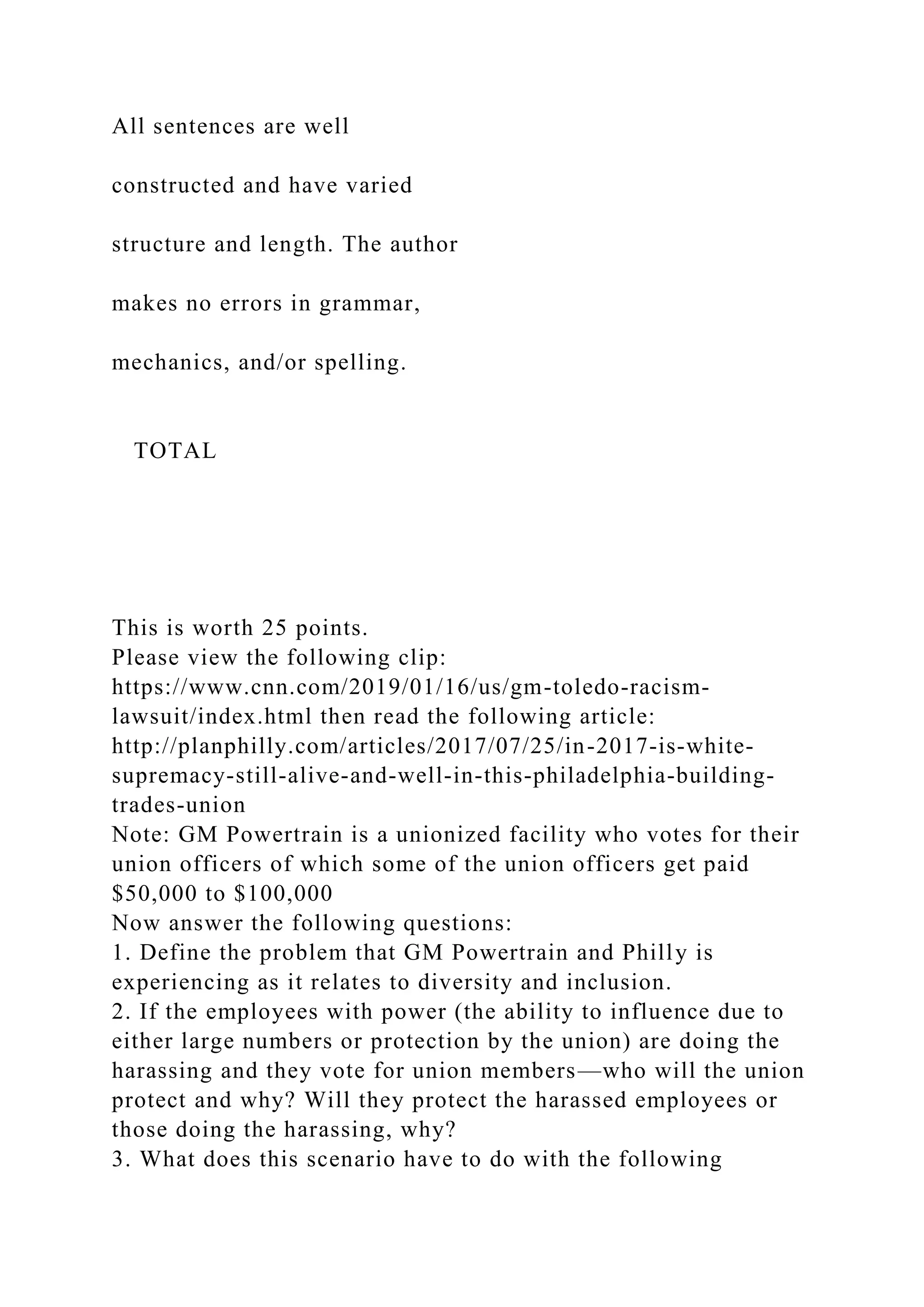 All sentences are well
constructed and have varied
structure and length. The author
makes no errors in grammar,
mechanics, and/or spelling.
TOTAL
This is worth 25 points.
Please view the following clip:
https://www.cnn.com/2019/01/16/us/gm-toledo-racism-
lawsuit/index.html then read the following article:
http://planphilly.com/articles/2017/07/25/in-2017-is-white-
supremacy-still-alive-and-well-in-this-philadelphia-building-
trades-union
Note: GM Powertrain is a unionized facility who votes for their
union officers of which some of the union officers get paid
$50,000 to $100,000
Now answer the following questions:
1. Define the problem that GM Powertrain and Philly is
experiencing as it relates to diversity and inclusion.
2. If the employees with power (the ability to influence due to
either large numbers or protection by the union) are doing the
harassing and they vote for union members—who will the union
protect and why? Will they protect the harassed employees or
those doing the harassing, why?
3. What does this scenario have to do with the following
 