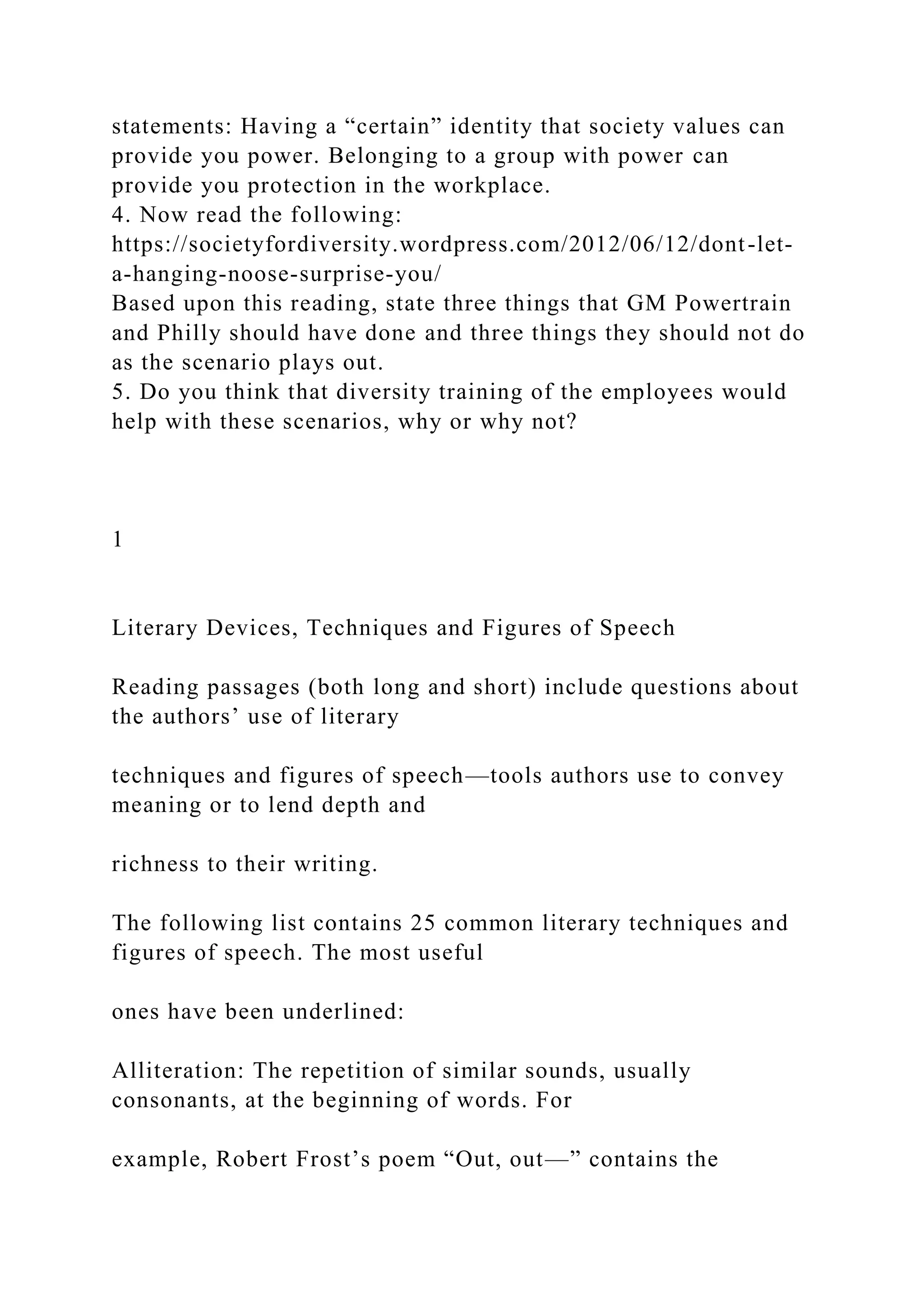 statements: Having a “certain” identity that society values can
provide you power. Belonging to a group with power can
provide you protection in the workplace.
4. Now read the following:
https://societyfordiversity.wordpress.com/2012/06/12/dont-let-
a-hanging-noose-surprise-you/
Based upon this reading, state three things that GM Powertrain
and Philly should have done and three things they should not do
as the scenario plays out.
5. Do you think that diversity training of the employees would
help with these scenarios, why or why not?
1
Literary Devices, Techniques and Figures of Speech
Reading passages (both long and short) include questions about
the authors’ use of literary
techniques and figures of speech—tools authors use to convey
meaning or to lend depth and
richness to their writing.
The following list contains 25 common literary techniques and
figures of speech. The most useful
ones have been underlined:
Alliteration: The repetition of similar sounds, usually
consonants, at the beginning of words. For
example, Robert Frost’s poem “Out, out—” contains the
 