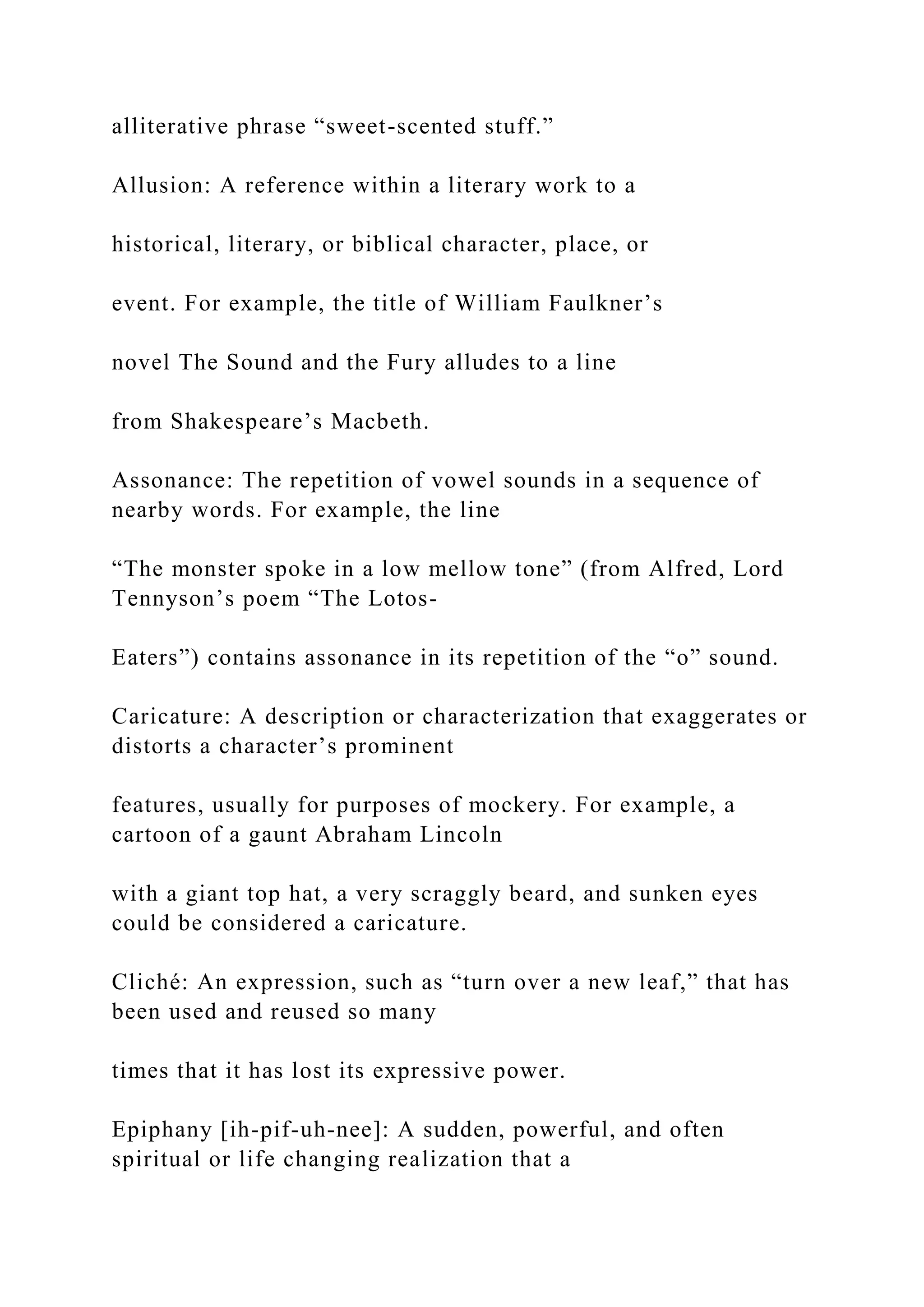 alliterative phrase “sweet-scented stuff.”
Allusion: A reference within a literary work to a
historical, literary, or biblical character, place, or
event. For example, the title of William Faulkner’s
novel The Sound and the Fury alludes to a line
from Shakespeare’s Macbeth.
Assonance: The repetition of vowel sounds in a sequence of
nearby words. For example, the line
“The monster spoke in a low mellow tone” (from Alfred, Lord
Tennyson’s poem “The Lotos-
Eaters”) contains assonance in its repetition of the “o” sound.
Caricature: A description or characterization that exaggerates or
distorts a character’s prominent
features, usually for purposes of mockery. For example, a
cartoon of a gaunt Abraham Lincoln
with a giant top hat, a very scraggly beard, and sunken eyes
could be considered a caricature.
Cliché: An expression, such as “turn over a new leaf,” that has
been used and reused so many
times that it has lost its expressive power.
Epiphany [ih-pif-uh-nee]: A sudden, powerful, and often
spiritual or life changing realization that a
 