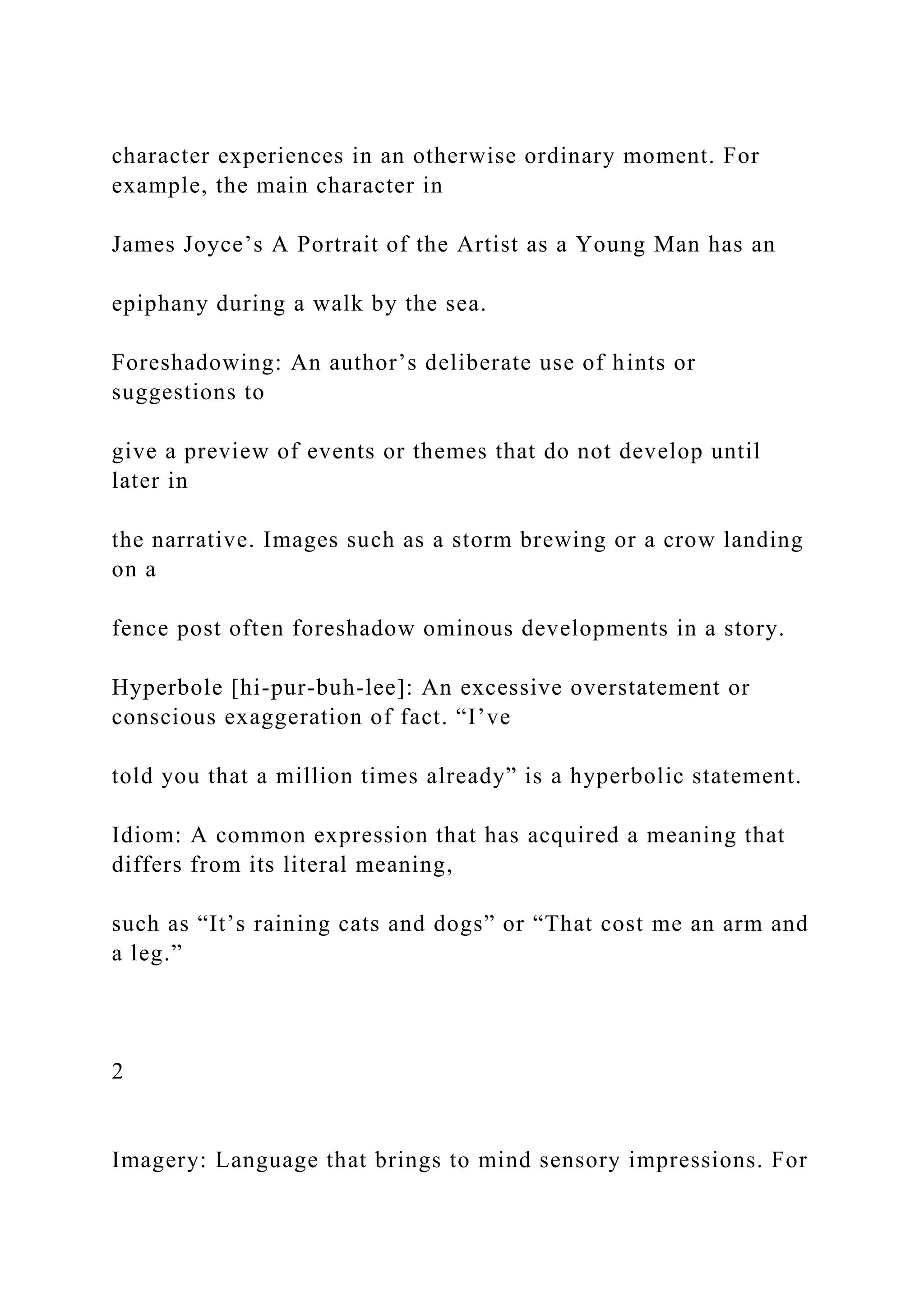 character experiences in an otherwise ordinary moment. For
example, the main character in
James Joyce’s A Portrait of the Artist as a Young Man has an
epiphany during a walk by the sea.
Foreshadowing: An author’s deliberate use of hints or
suggestions to
give a preview of events or themes that do not develop until
later in
the narrative. Images such as a storm brewing or a crow landing
on a
fence post often foreshadow ominous developments in a story.
Hyperbole [hi-pur-buh-lee]: An excessive overstatement or
conscious exaggeration of fact. “I’ve
told you that a million times already” is a hyperbolic statement.
Idiom: A common expression that has acquired a meaning that
differs from its literal meaning,
such as “It’s raining cats and dogs” or “That cost me an arm and
a leg.”
2
Imagery: Language that brings to mind sensory impressions. For
 