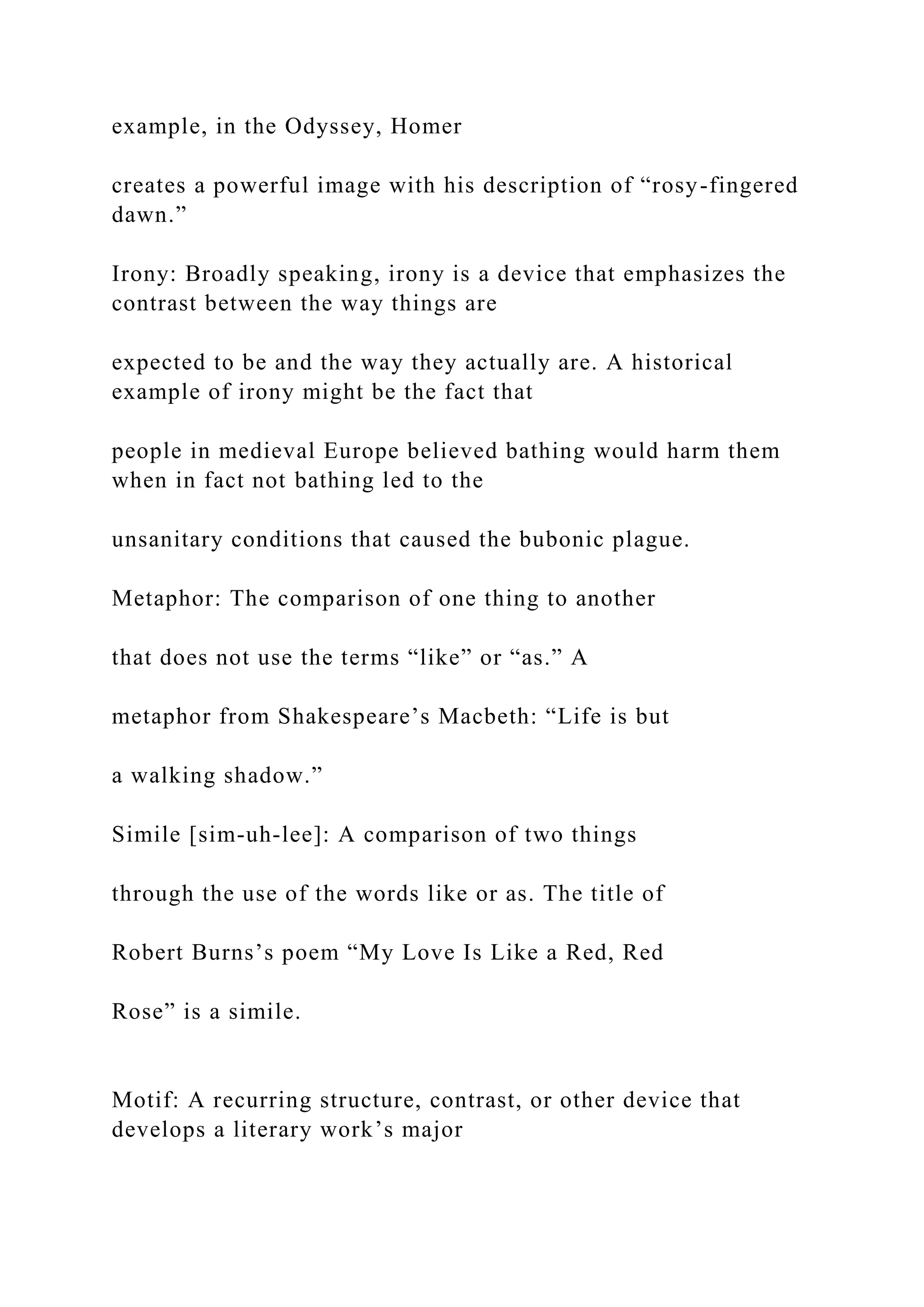 example, in the Odyssey, Homer
creates a powerful image with his description of “rosy-fingered
dawn.”
Irony: Broadly speaking, irony is a device that emphasizes the
contrast between the way things are
expected to be and the way they actually are. A historical
example of irony might be the fact that
people in medieval Europe believed bathing would harm them
when in fact not bathing led to the
unsanitary conditions that caused the bubonic plague.
Metaphor: The comparison of one thing to another
that does not use the terms “like” or “as.” A
metaphor from Shakespeare’s Macbeth: “Life is but
a walking shadow.”
Simile [sim-uh-lee]: A comparison of two things
through the use of the words like or as. The title of
Robert Burns’s poem “My Love Is Like a Red, Red
Rose” is a simile.
Motif: A recurring structure, contrast, or other device that
develops a literary work’s major
 