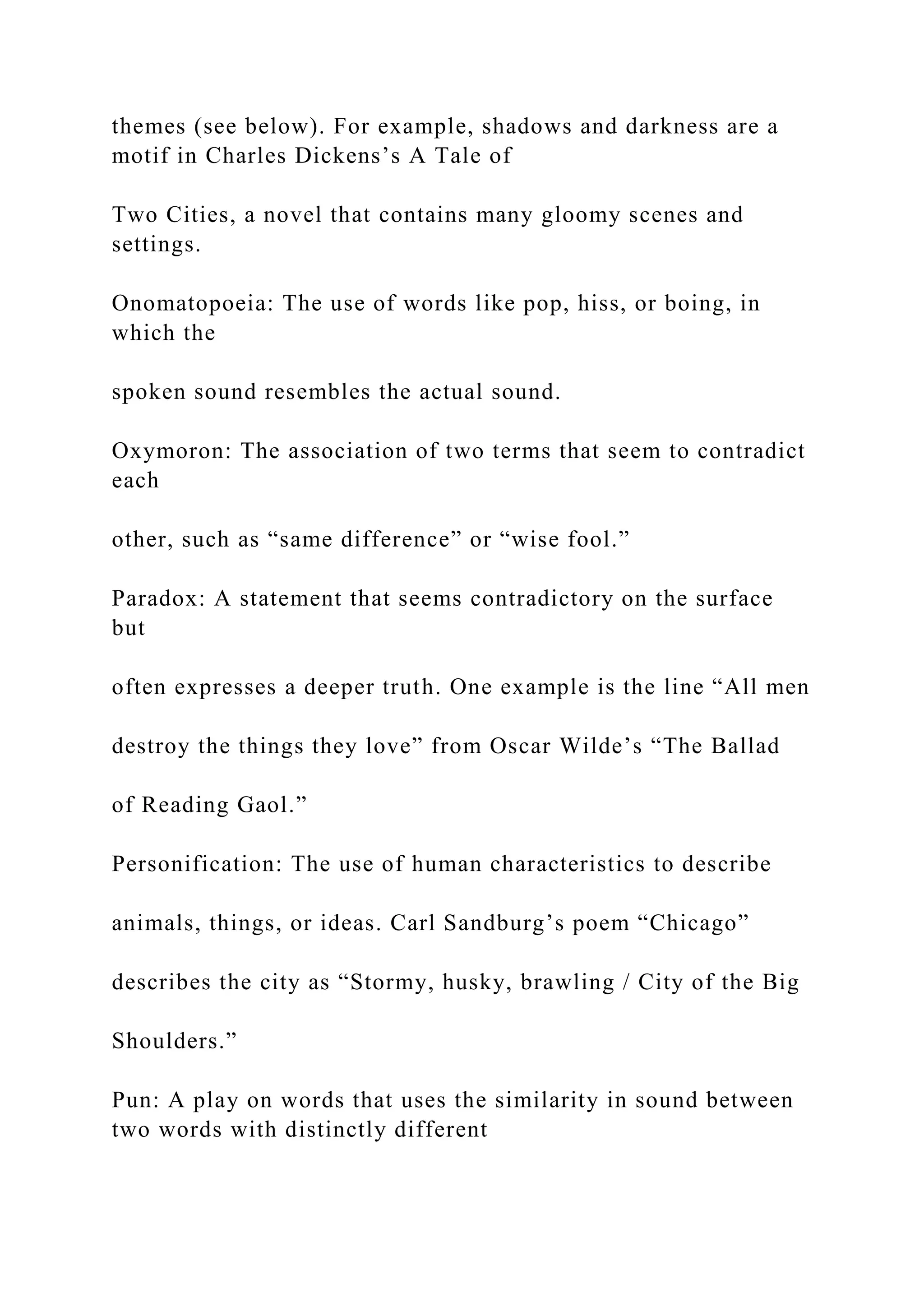 themes (see below). For example, shadows and darkness are a
motif in Charles Dickens’s A Tale of
Two Cities, a novel that contains many gloomy scenes and
settings.
Onomatopoeia: The use of words like pop, hiss, or boing, in
which the
spoken sound resembles the actual sound.
Oxymoron: The association of two terms that seem to contradict
each
other, such as “same difference” or “wise fool.”
Paradox: A statement that seems contradictory on the surface
but
often expresses a deeper truth. One example is the line “All men
destroy the things they love” from Oscar Wilde’s “The Ballad
of Reading Gaol.”
Personification: The use of human characteristics to describe
animals, things, or ideas. Carl Sandburg’s poem “Chicago”
describes the city as “Stormy, husky, brawling / City of the Big
Shoulders.”
Pun: A play on words that uses the similarity in sound between
two words with distinctly different
 