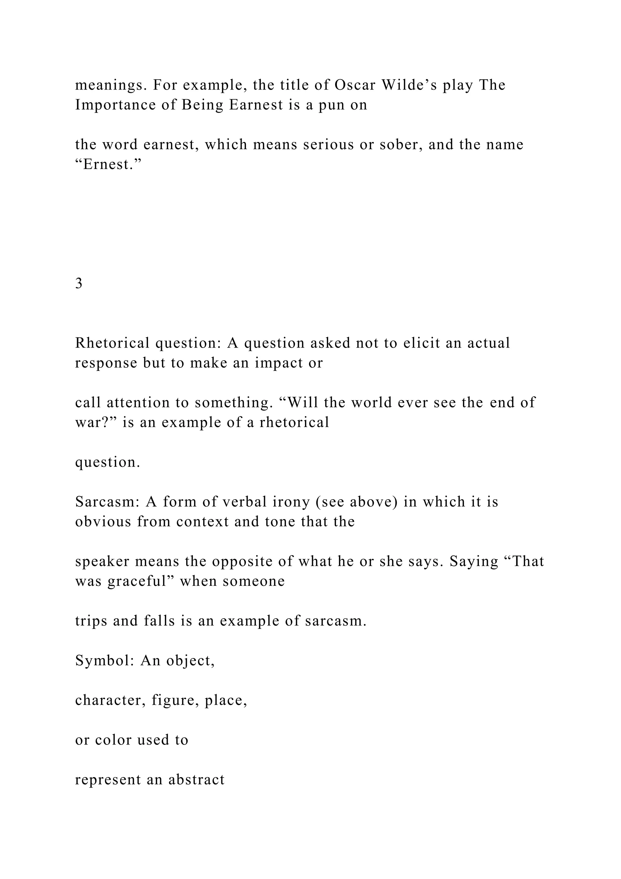 meanings. For example, the title of Oscar Wilde’s play The
Importance of Being Earnest is a pun on
the word earnest, which means serious or sober, and the name
“Ernest.”
3
Rhetorical question: A question asked not to elicit an actual
response but to make an impact or
call attention to something. “Will the world ever see the end of
war?” is an example of a rhetorical
question.
Sarcasm: A form of verbal irony (see above) in which it is
obvious from context and tone that the
speaker means the opposite of what he or she says. Saying “That
was graceful” when someone
trips and falls is an example of sarcasm.
Symbol: An object,
character, figure, place,
or color used to
represent an abstract
 