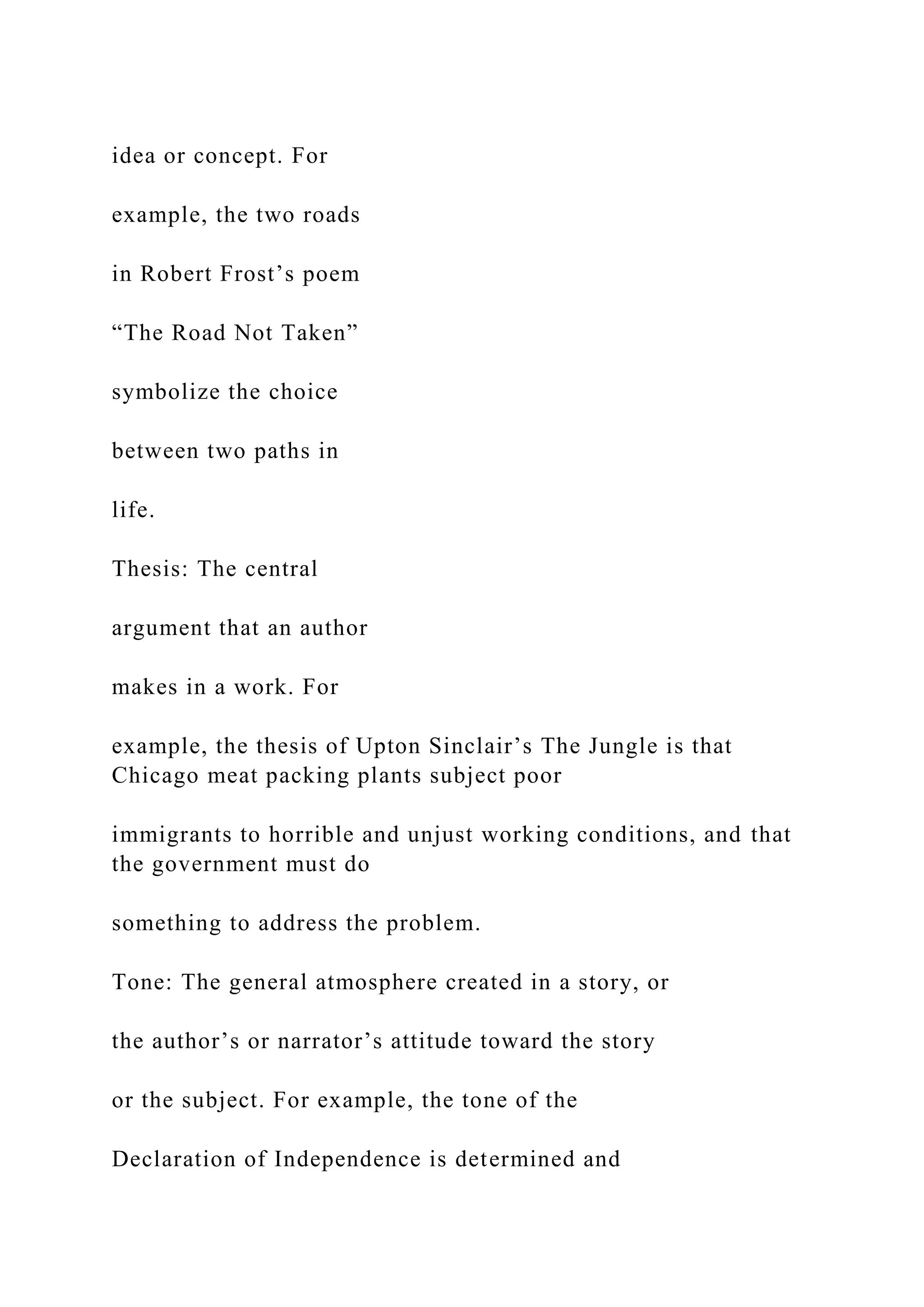 idea or concept. For
example, the two roads
in Robert Frost’s poem
“The Road Not Taken”
symbolize the choice
between two paths in
life.
Thesis: The central
argument that an author
makes in a work. For
example, the thesis of Upton Sinclair’s The Jungle is that
Chicago meat packing plants subject poor
immigrants to horrible and unjust working conditions, and that
the government must do
something to address the problem.
Tone: The general atmosphere created in a story, or
the author’s or narrator’s attitude toward the story
or the subject. For example, the tone of the
Declaration of Independence is determined and
 