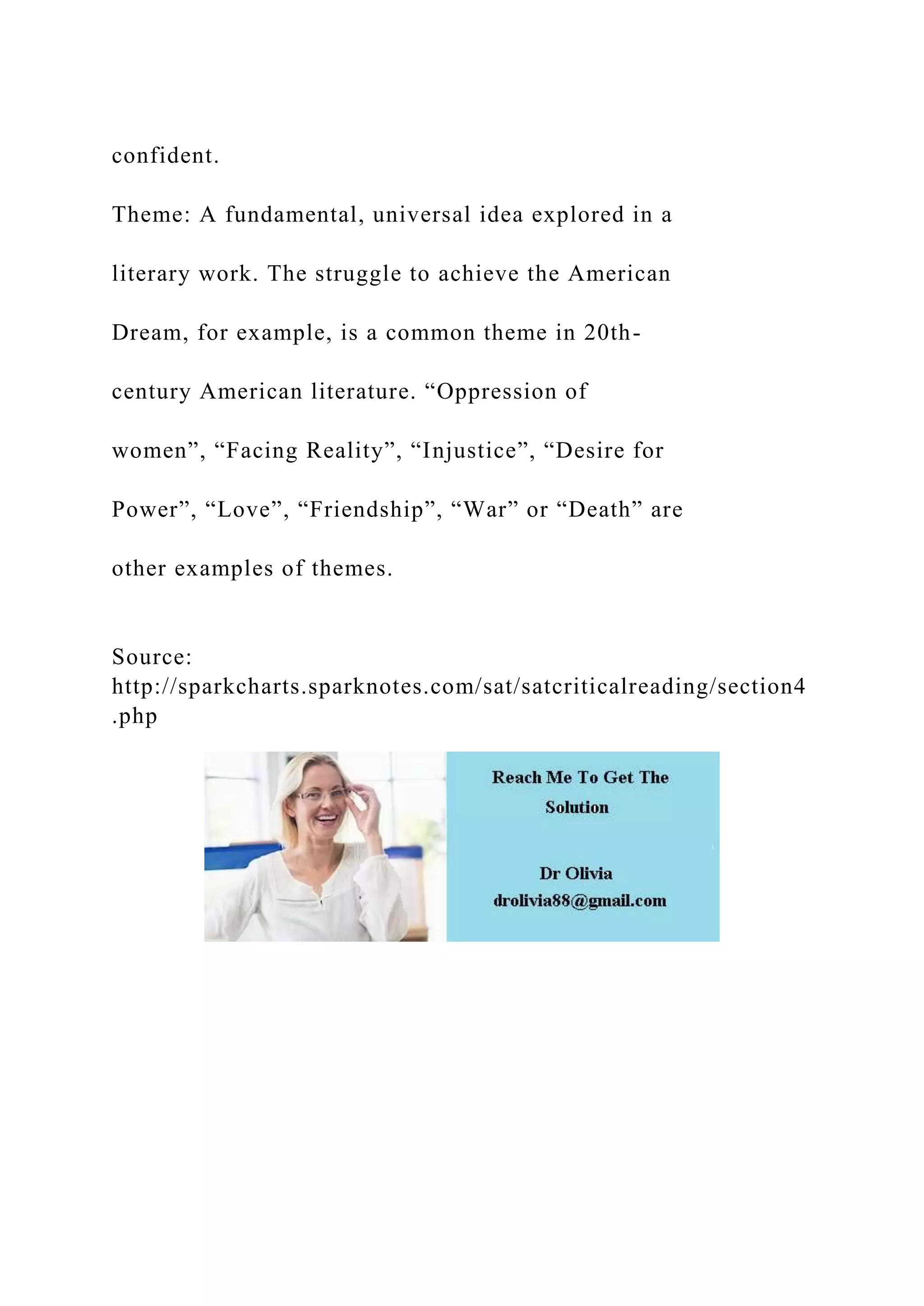 confident.
Theme: A fundamental, universal idea explored in a
literary work. The struggle to achieve the American
Dream, for example, is a common theme in 20th-
century American literature. “Oppression of
women”, “Facing Reality”, “Injustice”, “Desire for
Power”, “Love”, “Friendship”, “War” or “Death” are
other examples of themes.
Source:
http://sparkcharts.sparknotes.com/sat/satcriticalreading/section4
.php
 