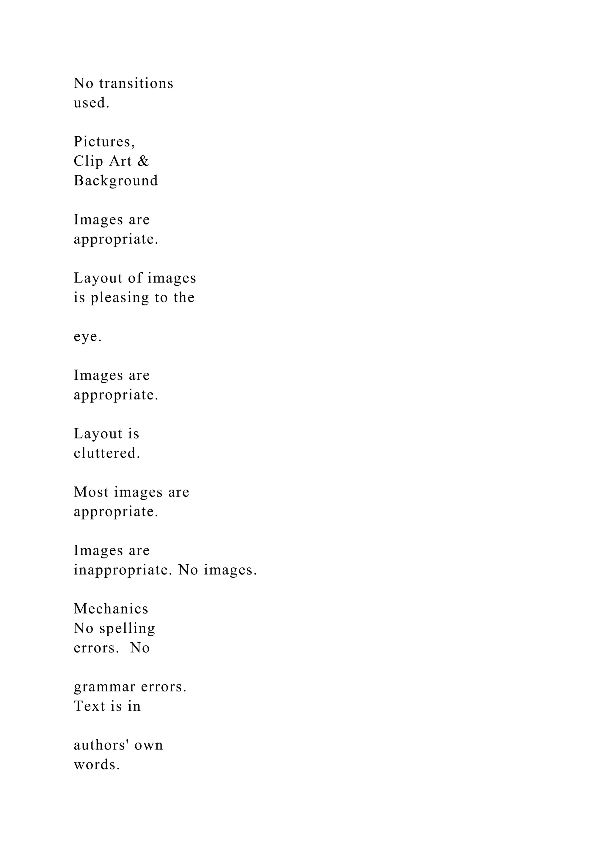 No transitions
used.
Pictures,
Clip Art &
Background
Images are
appropriate.
Layout of images
is pleasing to the
eye.
Images are
appropriate.
Layout is
cluttered.
Most images are
appropriate.
Images are
inappropriate. No images.
Mechanics
No spelling
errors. No
grammar errors.
Text is in
authors' own
words.
 