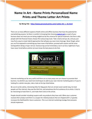 Name In Art - Name Prints Personalized Name
         Prints and Theme Letter Art Prints
_____________________________________________________________________________________

             By Wong Yde - http://www.personal-prints.com/-Letter-Art_c_61.html



There are so many different aspects of both online and offline business that have the potential for
overwhelming anyone. So there is comfort in knowing that choosing name in art as a part of your
business does not mean you are being singled out by the universe for special treatment. But that is why
people with the financial means choose the outsourcing route. Take a look at all you do, and you just
may find a way to create hybrid approaches that will give you even more leverage. Never forget, when
you are first exposed to something you have never tried before, proceed with caution and do some
testing before doing a major roll-out. Outsourcing can be tremendous, but it can be a nightmare if you
have never hired before and do not even know the best places to do that.




Internet marketing can be very useful and there are so many ways one can choose to promote their
business. So whether you need more techniques to add to your own internet marketing plan or if you're
looking for a whole new plan, take a look at the tips listed below.

Be sure to write catchy, interesting titles for blog posts that are at least seven words long. As most
people surf the internet, they see the title first, and sometimes the first sentence of an article. It has to
be interesting to hook them in, and make them click on the article.

People should consider including coupons with any products they have sold. When your customer
receives their product and there is a coupon for related products that are shipped with it, it greatly
increases the likelihood for return customers. This is an internet marketing strategy that everyone
should implement.
 