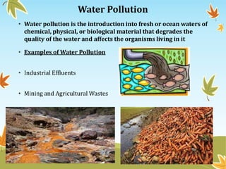Water Pollution
• Water pollution is the introduction into fresh or ocean waters of
chemical, physical, or biological material that degrades the
quality of the water and affects the organisms living in it
• Examples of Water Pollution
• Industrial Effluents
• Mining and Agricultural Wastes

 