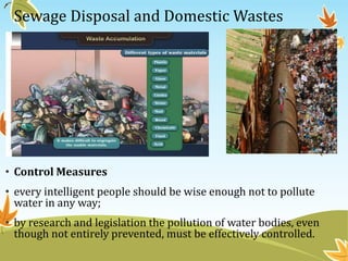 •

Sewage Disposal and Domestic Wastes

• Control Measures
• every intelligent people should be wise enough not to pollute
water in any way;
• by research and legislation the pollution of water bodies, even
though not entirely prevented, must be effectively controlled.

 