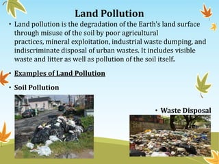 Land Pollution
• Land pollution is the degradation of the Earth's land surface
through misuse of the soil by poor agricultural
practices, mineral exploitation, industrial waste dumping, and
indiscriminate disposal of urban wastes. It includes visible
waste and litter as well as pollution of the soil itself.
• Examples of Land Pollution
• Soil Pollution
• Waste Disposal

 