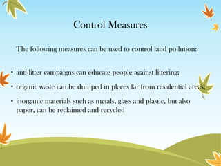 Control Measures
The following measures can be used to control land pollution:
• anti-litter campaigns can educate people against littering;
• organic waste can be dumped in places far from residential areas;

• inorganic materials such as metals, glass and plastic, but also
paper, can be reclaimed and recycled

 