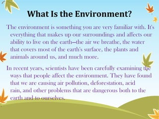 What Is the Environment?
The environment is something you are very familiar with. It's
everything that makes up our surroundings and affects our
ability to live on the earth—the air we breathe, the water
that covers most of the earth's surface, the plants and
animals around us, and much more.
In recent years, scientists have been carefully examining the
ways that people affect the environment. They have found
that we are causing air pollution, deforestation, acid
rain, and other problems that are dangerous both to the
earth and to ourselves.

 