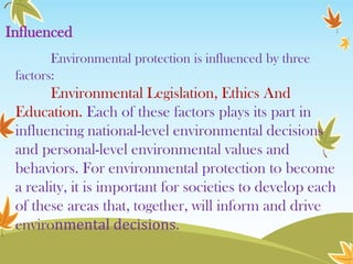 Influenced
Environmental protection is influenced by three
factors:

Environmental Legislation, Ethics And
Education. Each of these factors plays its part in
influencing national-level environmental decisions
and personal-level environmental values and
behaviors. For environmental protection to become
a reality, it is important for societies to develop each
of these areas that, together, will inform and drive
environmental decisions.

 