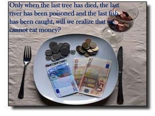 Only when the last tree has died, the last
river has been poisoned and the last fish
has been caught, will we realize that we
cannot eat money?

 