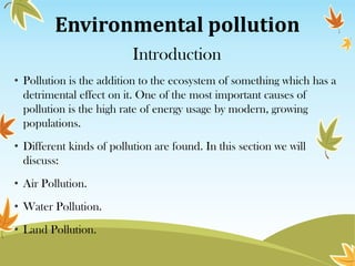 Environmental pollution
Introduction
• Pollution is the addition to the ecosystem of something which has a
detrimental effect on it. One of the most important causes of
pollution is the high rate of energy usage by modern, growing
populations.
• Different kinds of pollution are found. In this section we will
discuss:
• Air Pollution.
• Water Pollution.
• Land Pollution.

 