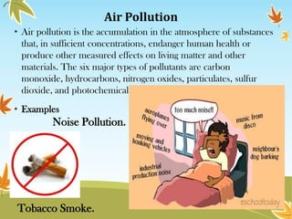 Air Pollution
• Air pollution is the accumulation in the atmosphere of substances
that, in sufficient concentrations, endanger human health or
produce other measured effects on living matter and other
materials. The six major types of pollutants are carbon
monoxide, hydrocarbons, nitrogen oxides, particulates, sulfur
dioxide, and photochemical oxidants.
• Examples

Noise Pollution.

Tobacco Smoke.

 