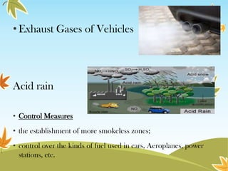 • Exhaust Gases of Vehicles

Acid rain
• Control Measures
• the establishment of more smokeless zones;
• control over the kinds of fuel used in cars, Aeroplanes, power
stations, etc.

 