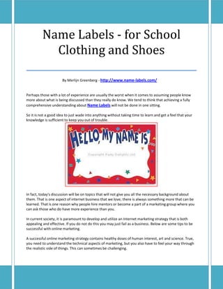 Name Labels - for School
       Clothing and Shoes
___________________________________
                      By Merlijn Greenberg - http://www.name-labels.com/


Perhaps those with a lot of experience are usually the worst when it comes to assuming people know
more about what is being discussed than they really do know. We tend to think that achieving a fully
comprehensive understanding about Name Labels will not be done in one sitting.

So it is not a good idea to just wade into anything without taking time to learn and get a feel that your
knowledge is sufficient to keep you out of trouble.




In fact, today's discussion will be on topics that will not give you all the necessary background about
them. That is one aspect of internet business that we love; there is always something more that can be
learned. That is one reason why people hire mentors or become a part of a marketing group where you
can ask those who do have more experience than you.

In current society, it is paramount to develop and utilize an Internet marketing strategy that is both
appealing and effective. If you do not do this you may just fail as a business. Below are some tips to be
successful with online marketing.

A successful online marketing strategy contains healthy doses of human interest, art and science. True,
you need to understand the technical aspects of marketing, but you also have to feel your way through
the realistic side of things. This can sometimes be challenging.
 