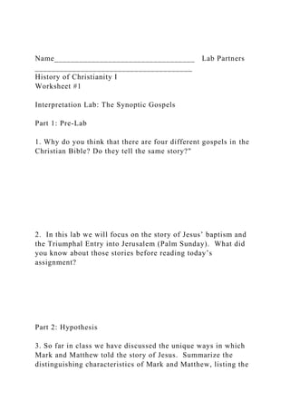 Name__________________________________ Lab Partners
______________________________________
History of Christianity I
Worksheet #1
Interpretation Lab: The Synoptic Gospels
Part 1: Pre-Lab
1. Why do you think that there are four different gospels in the
Christian Bible? Do they tell the same story?"
2. In this lab we will focus on the story of Jesus’ baptism and
the Triumphal Entry into Jerusalem (Palm Sunday). What did
you know about those stories before reading today’s
assignment?
Part 2: Hypothesis
3. So far in class we have discussed the unique ways in which
Mark and Matthew told the story of Jesus. Summarize the
distinguishing characteristics of Mark and Matthew, listing the
 