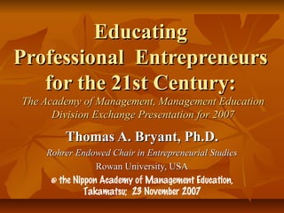 Educating
Professional Entrepreneurs
   for the 21st Century:
The Academy of Management, Management Education
      Division Exchange Presentation for 2007

        Thomas A. Bryant, Ph.D.
    Rohrer Endowed Chair in Entrepreneurial Studies
                 Rowan University, USA
     @ the Nippon Academy of Management Education,
              Takamatsu; 23 November 2007
 