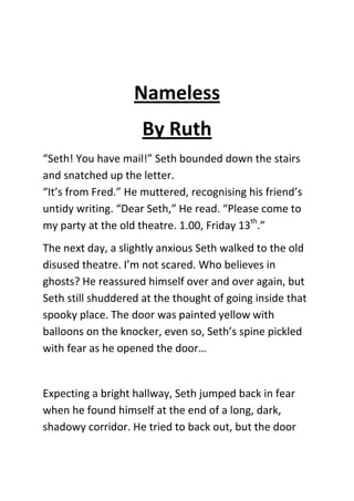 Nameless
                     By Ruth
“Seth! You have mail!” Seth bounded down the stairs
and snatched up the letter.
“It’s from Fred.” He muttered, recognising his friend’s
untidy writing. “Dear Seth,” He read. “Please come to
my party at the old theatre. 1.00, Friday 13th.”
The next day, a slightly anxious Seth walked to the old
disused theatre. I’m not scared. Who believes in
ghosts? He reassured himself over and over again, but
Seth still shuddered at the thought of going inside that
spooky place. The door was painted yellow with
balloons on the knocker, even so, Seth’s spine pickled
with fear as he opened the door…


Expecting a bright hallway, Seth jumped back in fear
when he found himself at the end of a long, dark,
shadowy corridor. He tried to back out, but the door
 