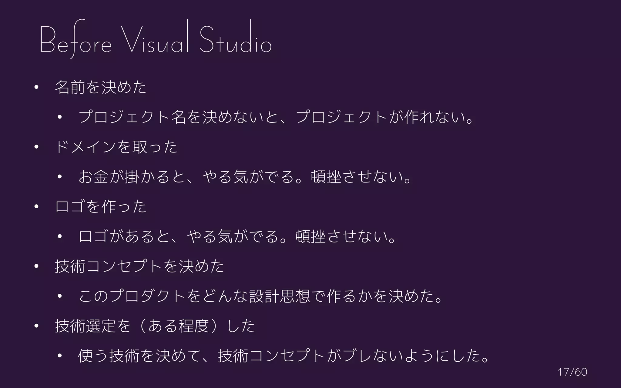 • 名前を決めた
• プロジェクト名を決めないと、プロジェクトが作れない。
• ドメインを取った
• お金が掛かると、やる気がでる。頓挫させない。
• ロゴを作った
• ロゴがあると、やる気がでる。頓挫させない。
• 技術コンセプトを決めた
• このプロダクトをどんな設計思想で作るかを決めた。
• 技術選定を（ある程度）した
• 使う技術を決めて、技術コンセプトがブレないようにした。
Before Visual Studio
/6017
 
