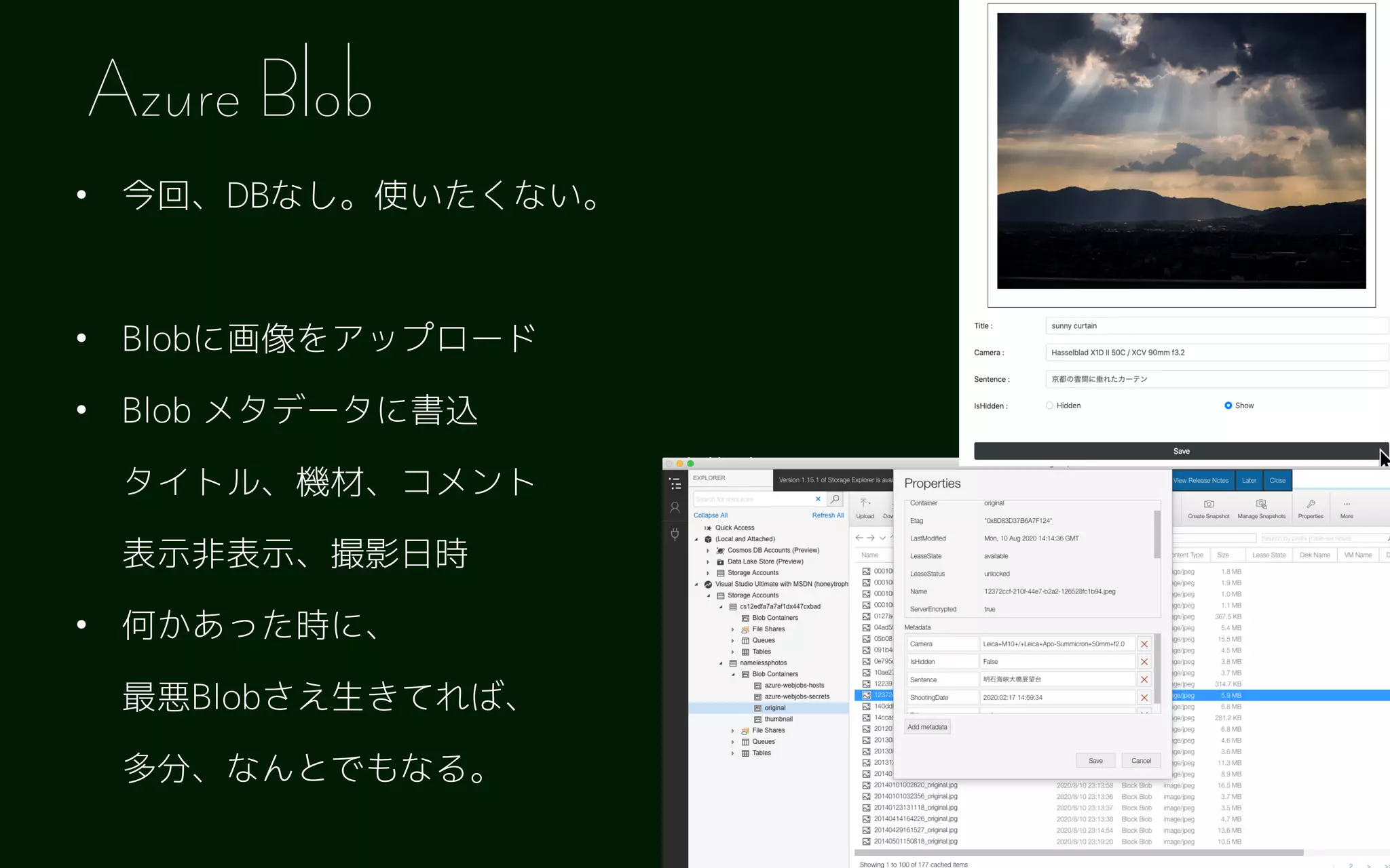 • 今回、DBなし。使いたくない。 
• Blobに画像をアップロード
• Blob メタデータに書込 
タイトル、機材、コメント 
表示非表示、撮影日時
• 何かあった時に、 
最悪Blobさえ生きてれば、 
多分、なんとでもなる。
Azure Blob
 