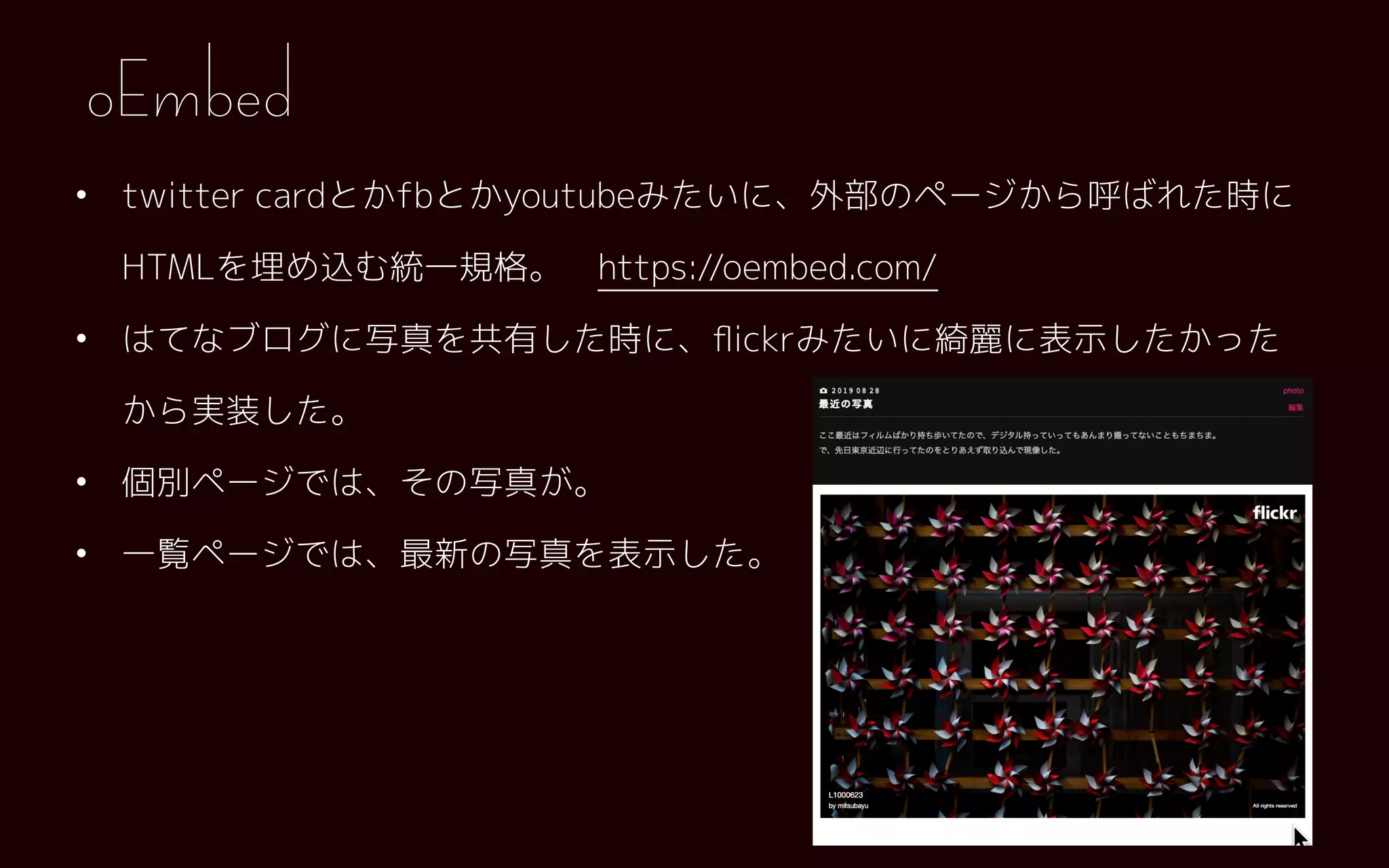 • twitter cardとかfbとかyoutubeみたいに、外部のページから呼ばれた時に
HTMLを埋め込む統一規格。　https://oembed.com/
• はてなブログに写真を共有した時に、ﬂickrみたいに綺麗に表示したかった
から実装した。
• 個別ページでは、その写真が。
• 一覧ページでは、最新の写真を表示した。
oEmbed
 