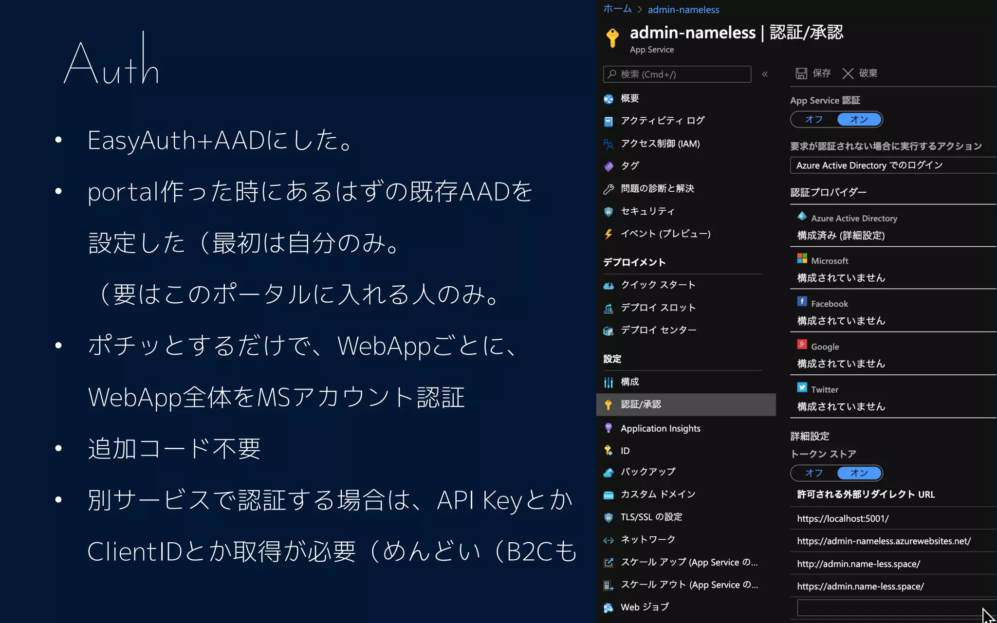 • EasyAuth+AADにした。
• portal作った時にあるはずの既存AADを 
設定した（最初は自分のみ。 
（要はこのポータルに入れる人のみ。
• ポチッとするだけで、WebAppごとに、 
WebApp全体をMSアカウント認証
• 追加コード不要
• 別サービスで認証する場合は、API Keyとか
ClientIDとか取得が必要（めんどい（B2Cも
Auth
 