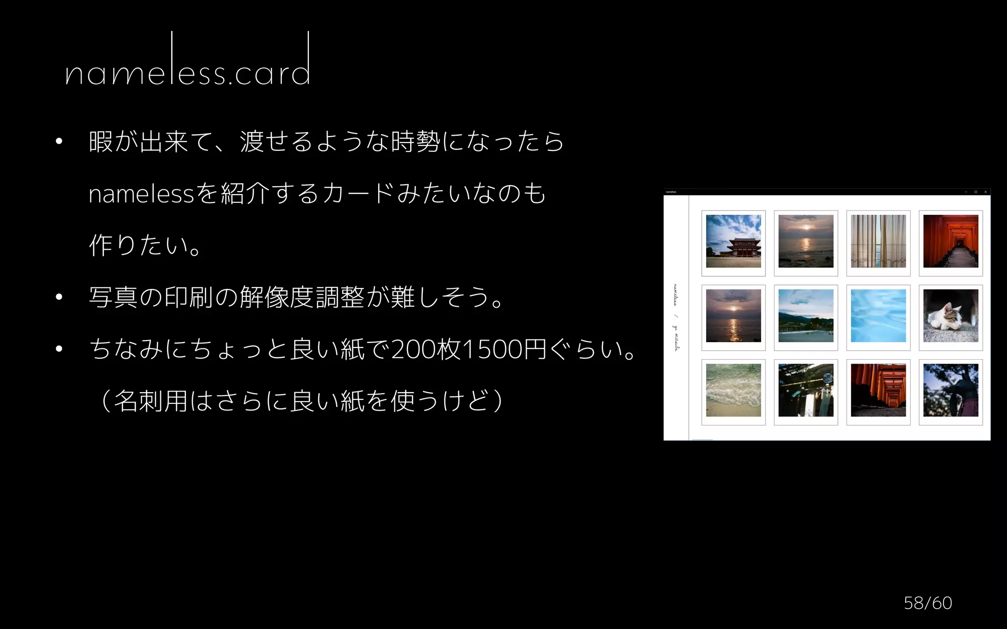 • 暇が出来て、渡せるような時勢になったら 
namelessを紹介するカードみたいなのも 
作りたい。
• 写真の印刷の解像度調整が難しそう。
• ちなみにちょっと良い紙で200枚1500円ぐらい。 
（名刺用はさらに良い紙を使うけど）
nameless.card
/6058
 