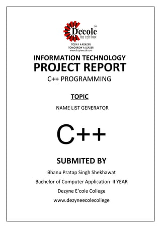 SUBMITED BY
Bhanu Pratap Singh Shekhawat
Bachelor of Computer Application II YEAR
Dezyne E’cole College
www.dezyneecolecollege
INFORMATION TECHNOLOGY
PROJECT REPORT
C++ PROGRAMMING
NAME LIST GENERATOR
TOPIC
C++
 