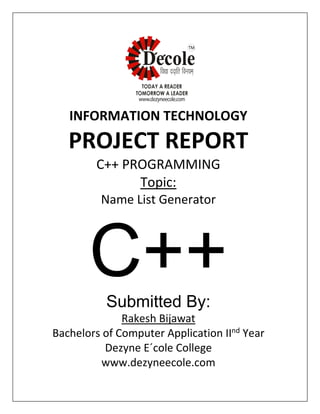 INFORMATION TECHNOLOGY
PROJECT REPORT
C++ PROGRAMMING
Topic:
Name List Generator
C++Submitted By:
Rakesh Bijawat
Bachelors of Computer Application IInd
Year
Dezyne E´cole College
www.dezyneecole.com
 
