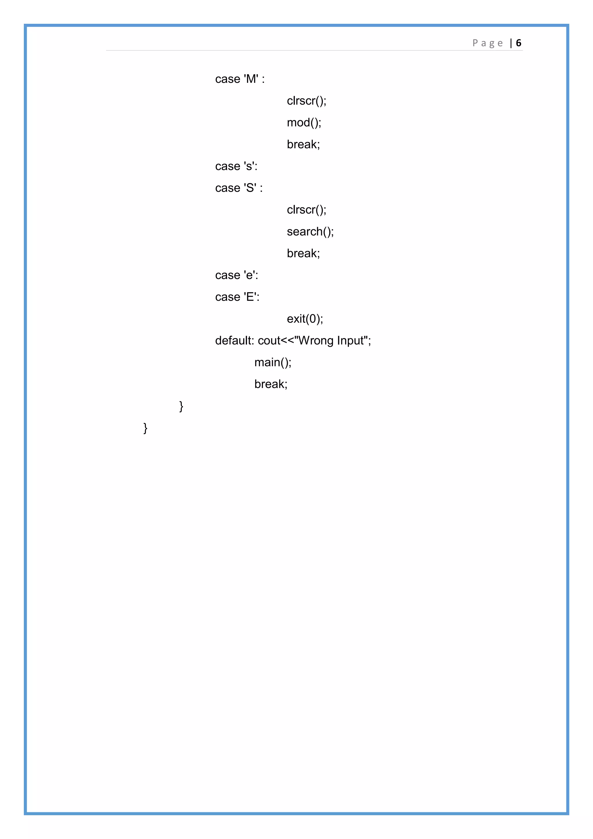 P a g e | 6
case 'M' :
clrscr();
mod();
break;
case 's':
case 'S' :
clrscr();
search();
break;
case 'e':
case 'E':
exit(0);
default: cout<<"Wrong Input";
main();
break;
}
}
 